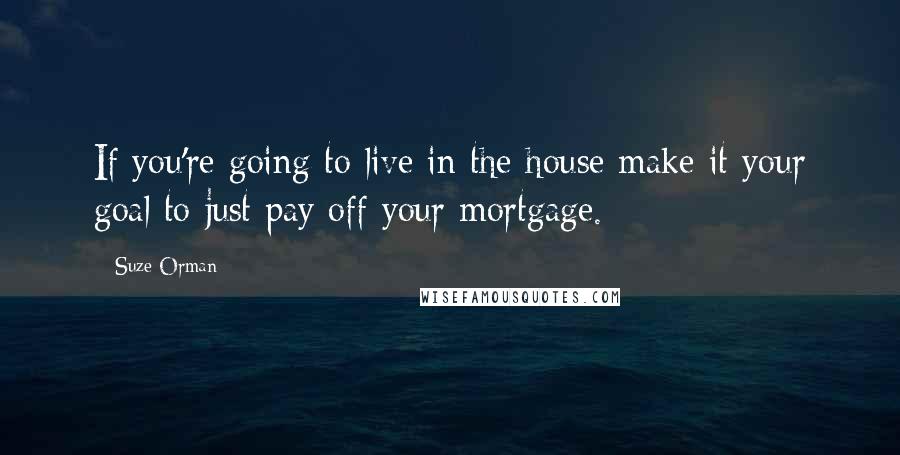 Suze Orman Quotes: If you're going to live in the house make it your goal to just pay off your mortgage.