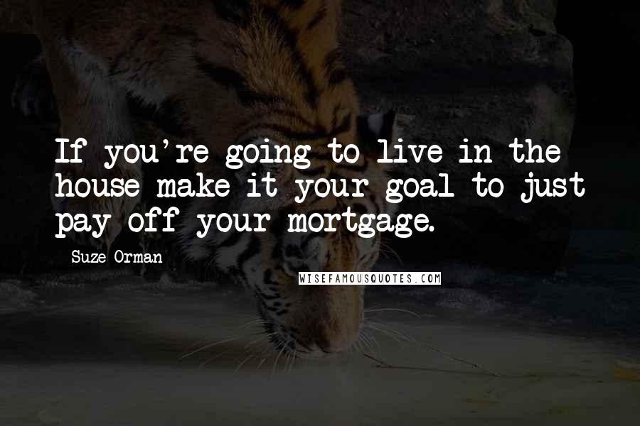 Suze Orman Quotes: If you're going to live in the house make it your goal to just pay off your mortgage.