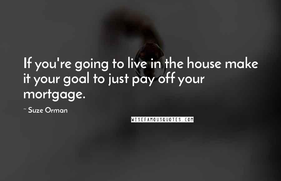 Suze Orman Quotes: If you're going to live in the house make it your goal to just pay off your mortgage.