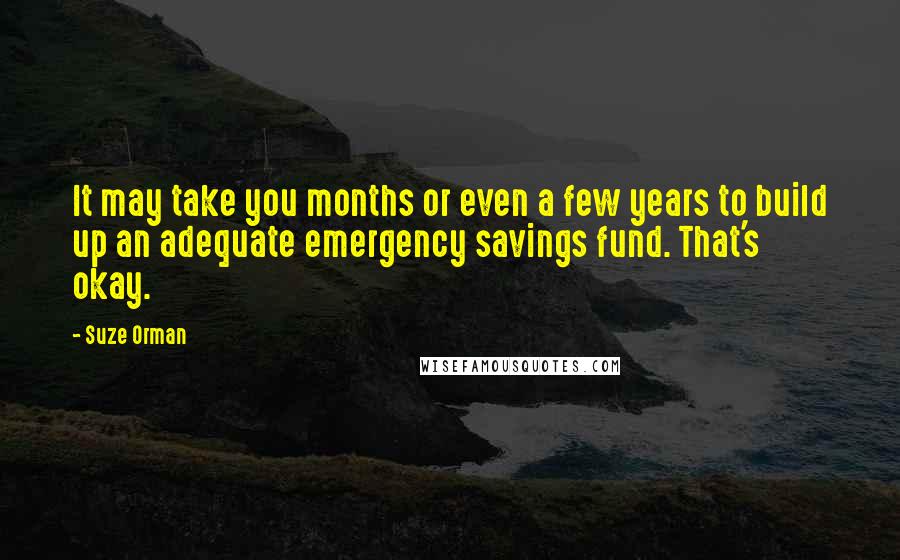 Suze Orman Quotes: It may take you months or even a few years to build up an adequate emergency savings fund. That's okay.
