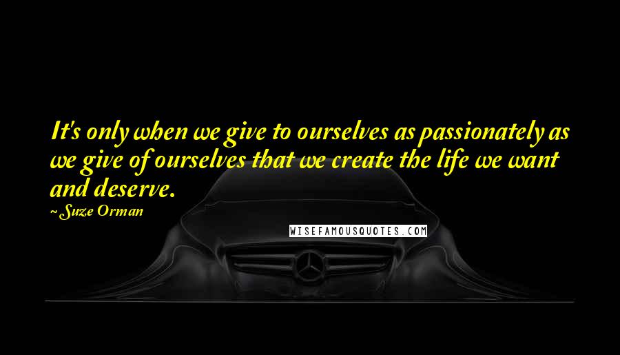 Suze Orman Quotes: It's only when we give to ourselves as passionately as we give of ourselves that we create the life we want and deserve.