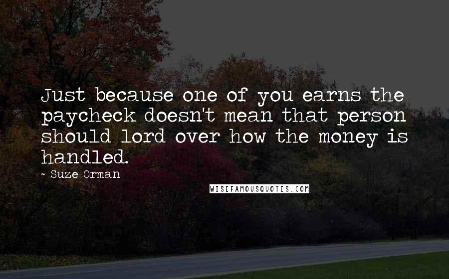 Suze Orman Quotes: Just because one of you earns the paycheck doesn't mean that person should lord over how the money is handled.