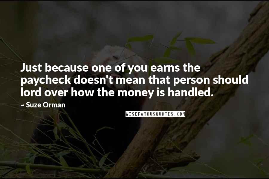 Suze Orman Quotes: Just because one of you earns the paycheck doesn't mean that person should lord over how the money is handled.