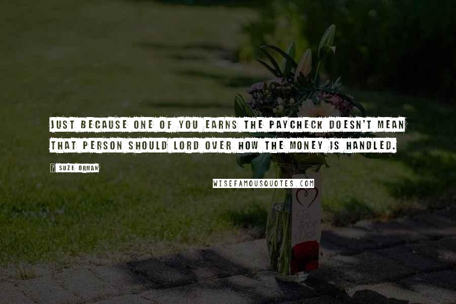 Suze Orman Quotes: Just because one of you earns the paycheck doesn't mean that person should lord over how the money is handled.