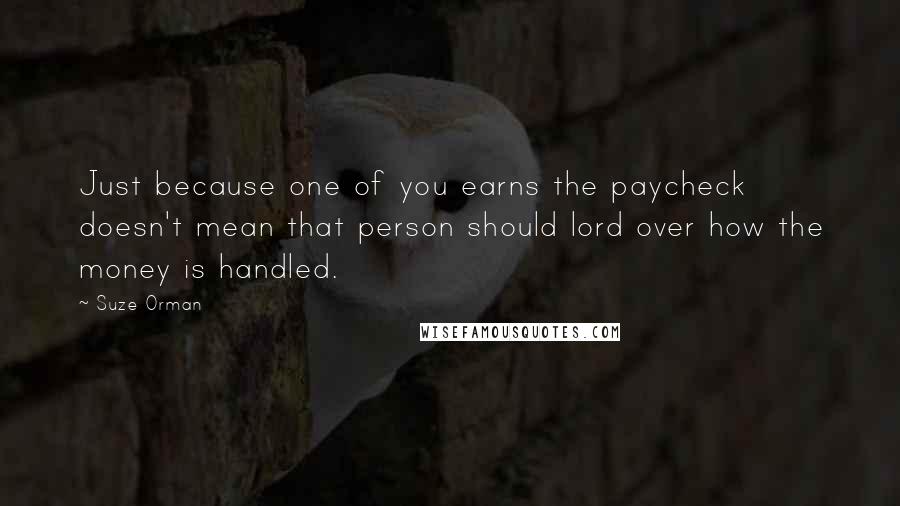 Suze Orman Quotes: Just because one of you earns the paycheck doesn't mean that person should lord over how the money is handled.
