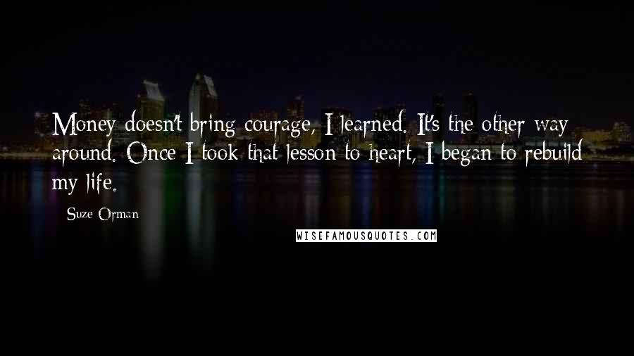 Suze Orman Quotes: Money doesn't bring courage, I learned. It's the other way around. Once I took that lesson to heart, I began to rebuild my life.