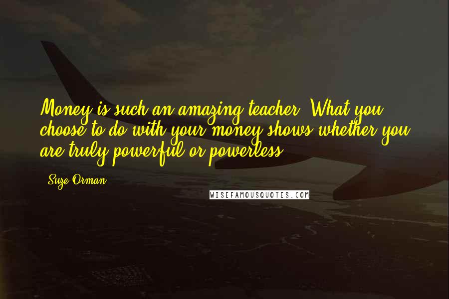 Suze Orman Quotes: Money is such an amazing teacher: What you choose to do with your money shows whether you are truly powerful or powerless.