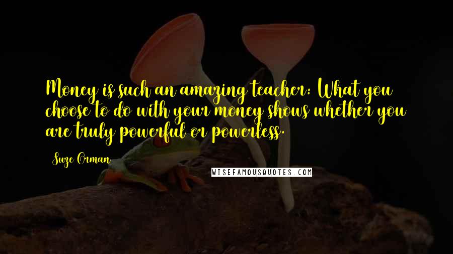 Suze Orman Quotes: Money is such an amazing teacher: What you choose to do with your money shows whether you are truly powerful or powerless.