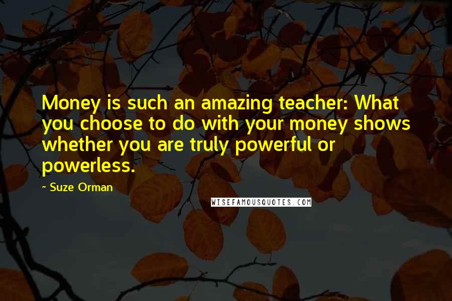 Suze Orman Quotes: Money is such an amazing teacher: What you choose to do with your money shows whether you are truly powerful or powerless.