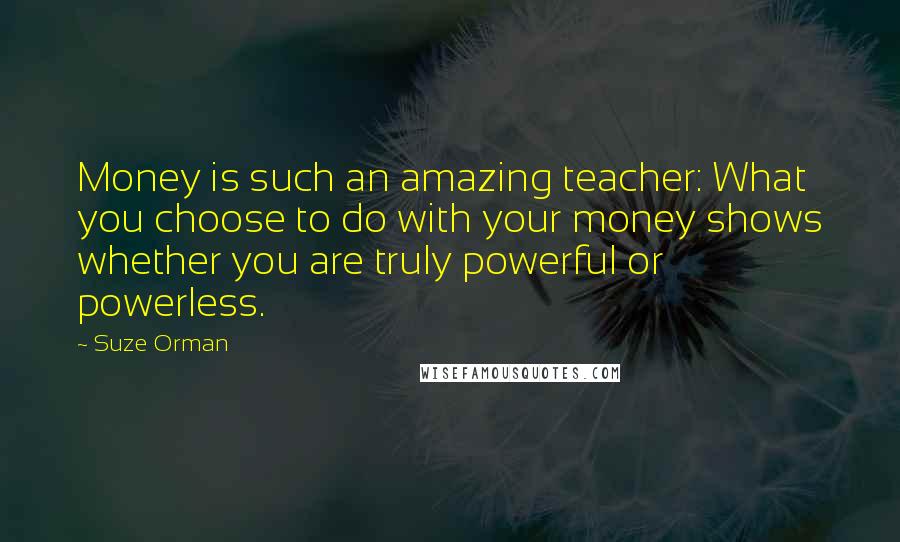 Suze Orman Quotes: Money is such an amazing teacher: What you choose to do with your money shows whether you are truly powerful or powerless.