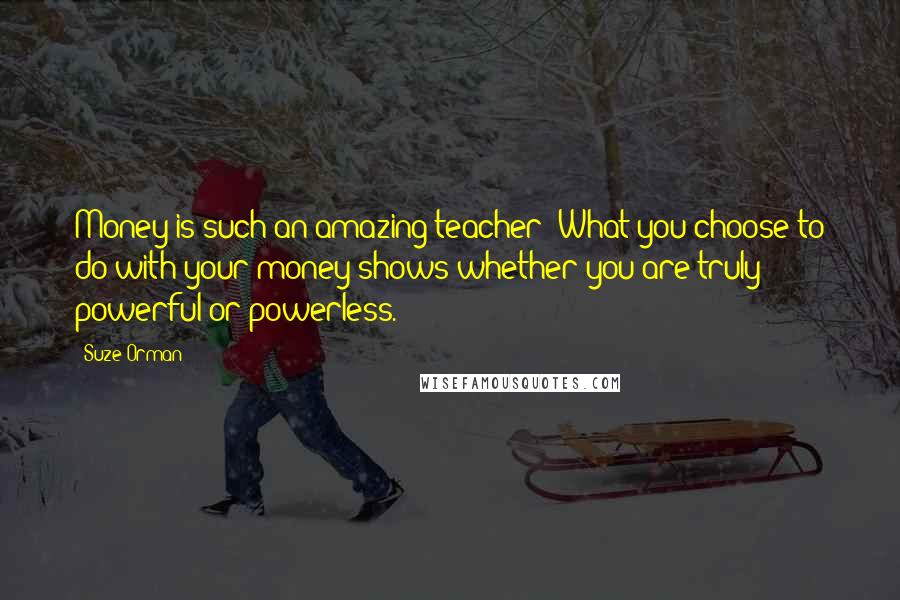 Suze Orman Quotes: Money is such an amazing teacher: What you choose to do with your money shows whether you are truly powerful or powerless.