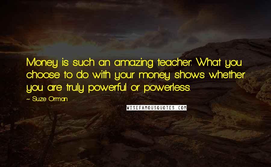 Suze Orman Quotes: Money is such an amazing teacher: What you choose to do with your money shows whether you are truly powerful or powerless.
