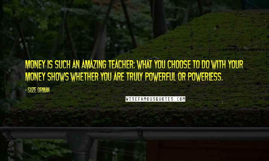 Suze Orman Quotes: Money is such an amazing teacher: What you choose to do with your money shows whether you are truly powerful or powerless.
