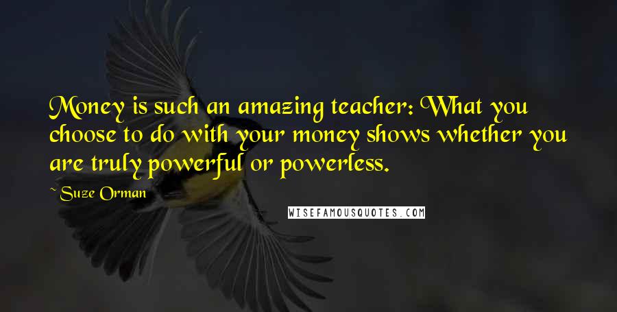 Suze Orman Quotes: Money is such an amazing teacher: What you choose to do with your money shows whether you are truly powerful or powerless.