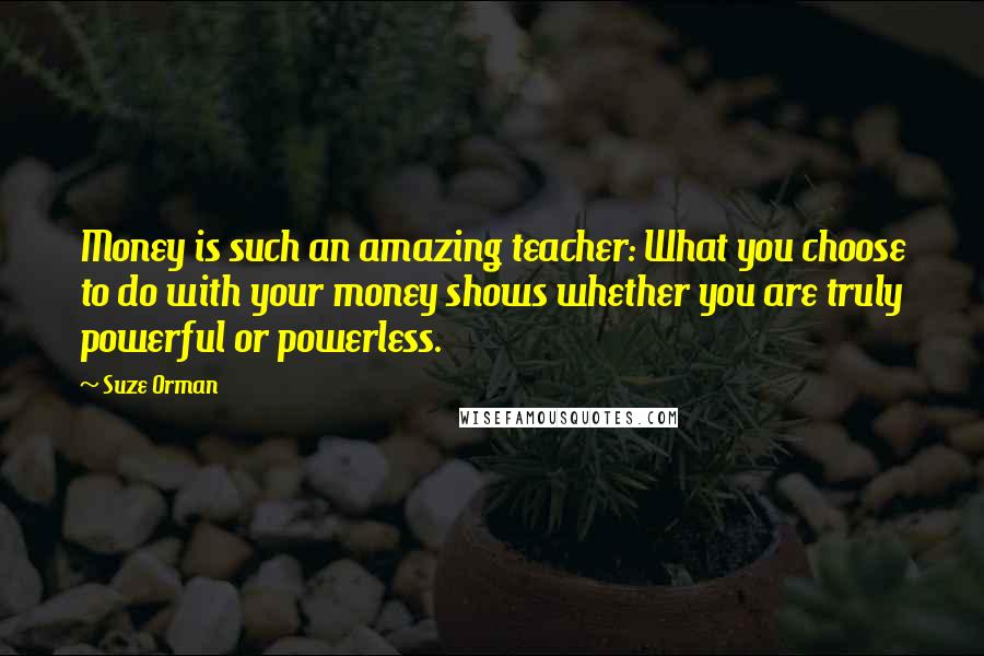 Suze Orman Quotes: Money is such an amazing teacher: What you choose to do with your money shows whether you are truly powerful or powerless.