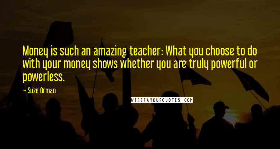 Suze Orman Quotes: Money is such an amazing teacher: What you choose to do with your money shows whether you are truly powerful or powerless.