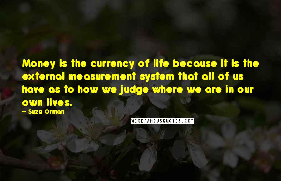 Suze Orman Quotes: Money is the currency of life because it is the external measurement system that all of us have as to how we judge where we are in our own lives.