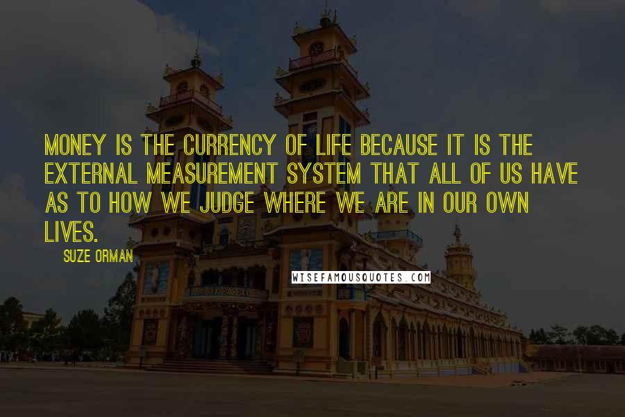 Suze Orman Quotes: Money is the currency of life because it is the external measurement system that all of us have as to how we judge where we are in our own lives.