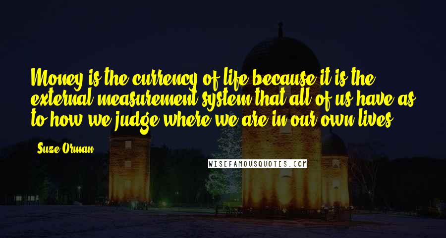 Suze Orman Quotes: Money is the currency of life because it is the external measurement system that all of us have as to how we judge where we are in our own lives.