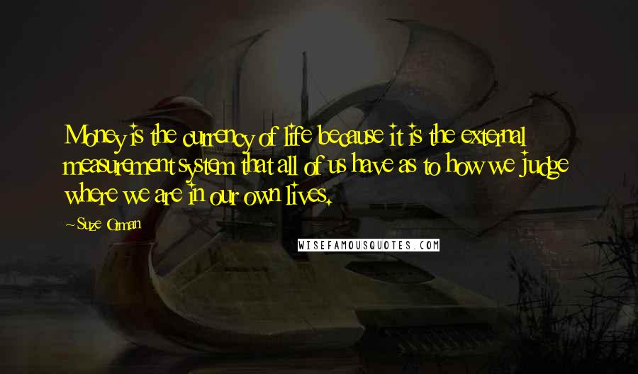 Suze Orman Quotes: Money is the currency of life because it is the external measurement system that all of us have as to how we judge where we are in our own lives.