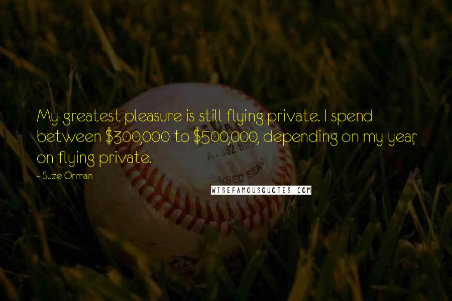 Suze Orman Quotes: My greatest pleasure is still flying private. I spend between $300,000 to $500,000, depending on my year, on flying private.