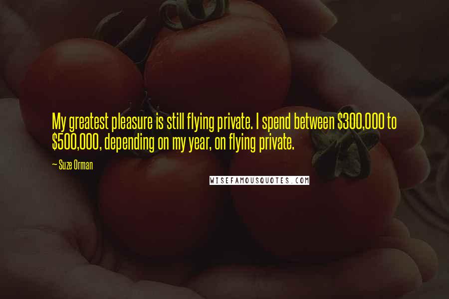 Suze Orman Quotes: My greatest pleasure is still flying private. I spend between $300,000 to $500,000, depending on my year, on flying private.