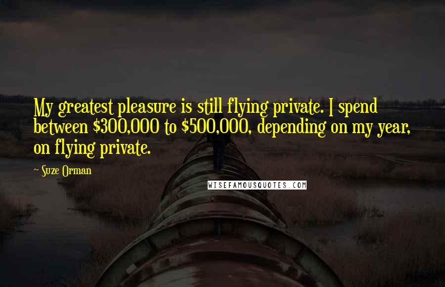 Suze Orman Quotes: My greatest pleasure is still flying private. I spend between $300,000 to $500,000, depending on my year, on flying private.