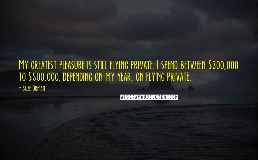 Suze Orman Quotes: My greatest pleasure is still flying private. I spend between $300,000 to $500,000, depending on my year, on flying private.