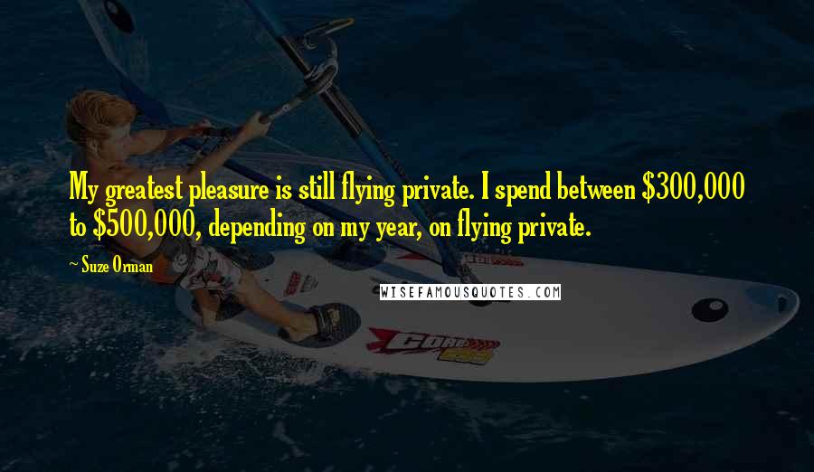 Suze Orman Quotes: My greatest pleasure is still flying private. I spend between $300,000 to $500,000, depending on my year, on flying private.