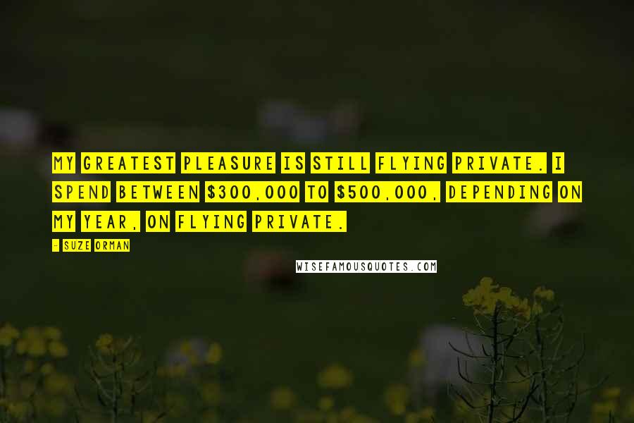 Suze Orman Quotes: My greatest pleasure is still flying private. I spend between $300,000 to $500,000, depending on my year, on flying private.