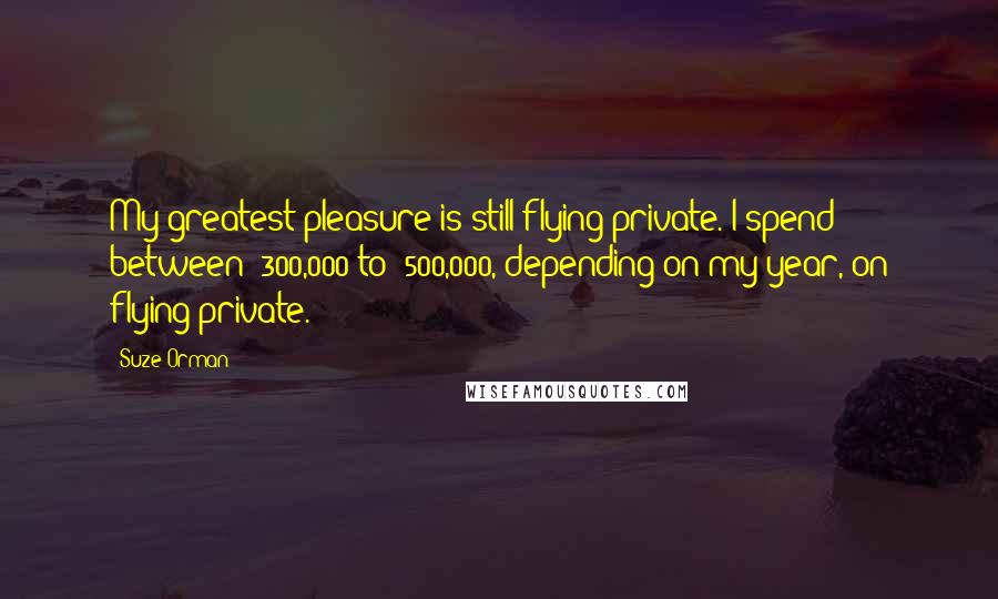 Suze Orman Quotes: My greatest pleasure is still flying private. I spend between $300,000 to $500,000, depending on my year, on flying private.