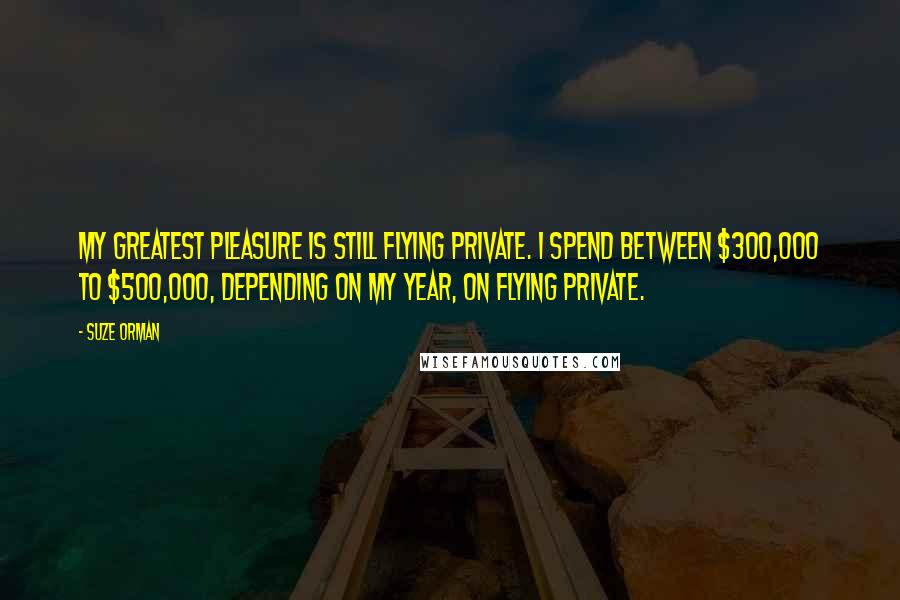 Suze Orman Quotes: My greatest pleasure is still flying private. I spend between $300,000 to $500,000, depending on my year, on flying private.