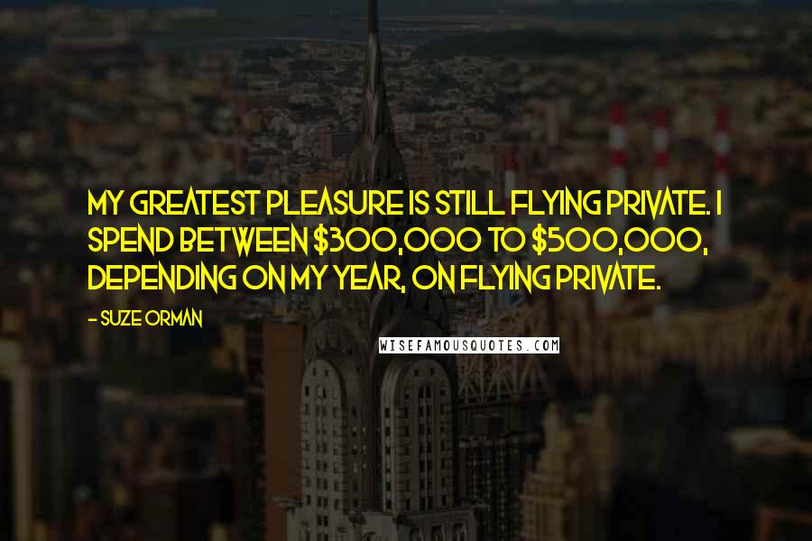 Suze Orman Quotes: My greatest pleasure is still flying private. I spend between $300,000 to $500,000, depending on my year, on flying private.