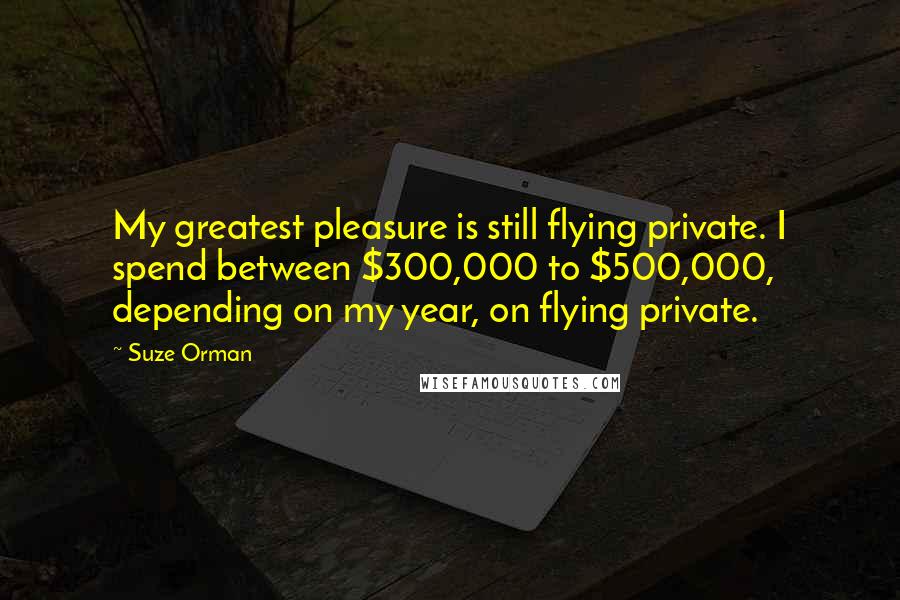 Suze Orman Quotes: My greatest pleasure is still flying private. I spend between $300,000 to $500,000, depending on my year, on flying private.