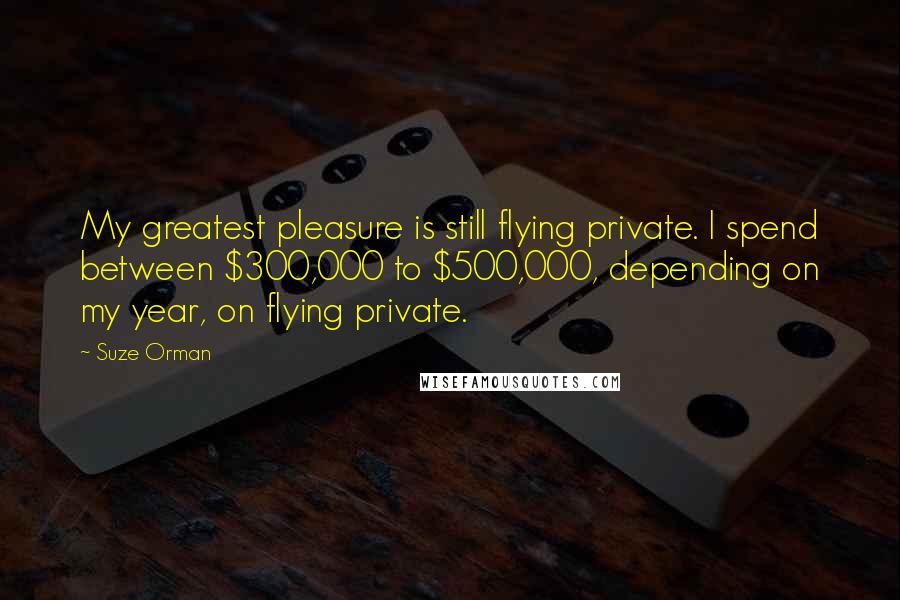 Suze Orman Quotes: My greatest pleasure is still flying private. I spend between $300,000 to $500,000, depending on my year, on flying private.