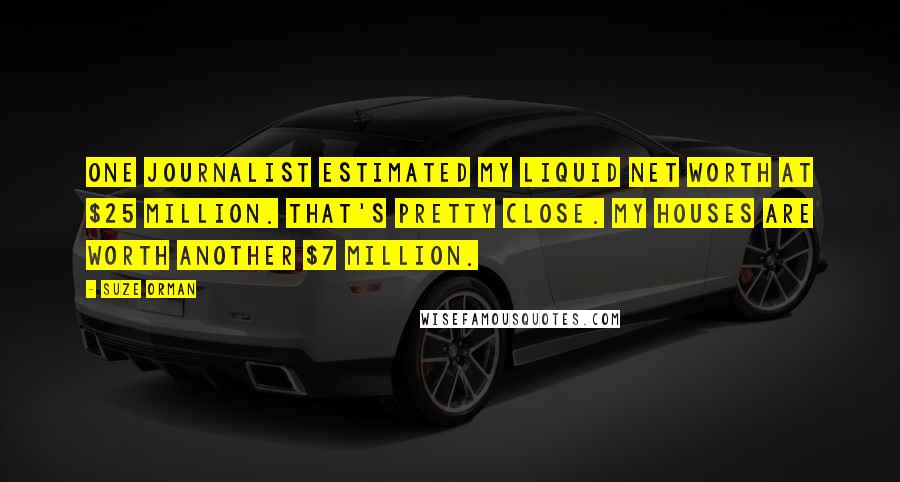 Suze Orman Quotes: One journalist estimated my liquid net worth at $25 million. That's pretty close. My houses are worth another $7 million.