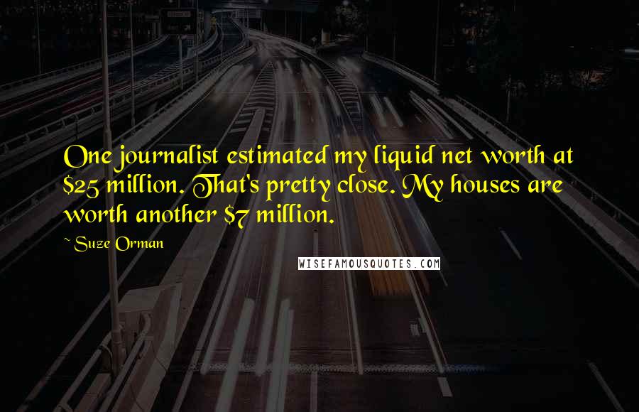 Suze Orman Quotes: One journalist estimated my liquid net worth at $25 million. That's pretty close. My houses are worth another $7 million.