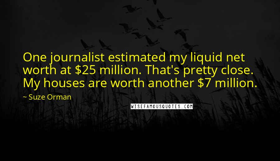 Suze Orman Quotes: One journalist estimated my liquid net worth at $25 million. That's pretty close. My houses are worth another $7 million.