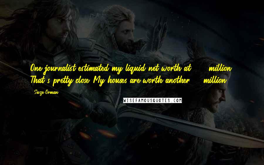 Suze Orman Quotes: One journalist estimated my liquid net worth at $25 million. That's pretty close. My houses are worth another $7 million.