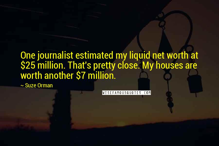 Suze Orman Quotes: One journalist estimated my liquid net worth at $25 million. That's pretty close. My houses are worth another $7 million.