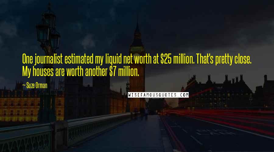 Suze Orman Quotes: One journalist estimated my liquid net worth at $25 million. That's pretty close. My houses are worth another $7 million.