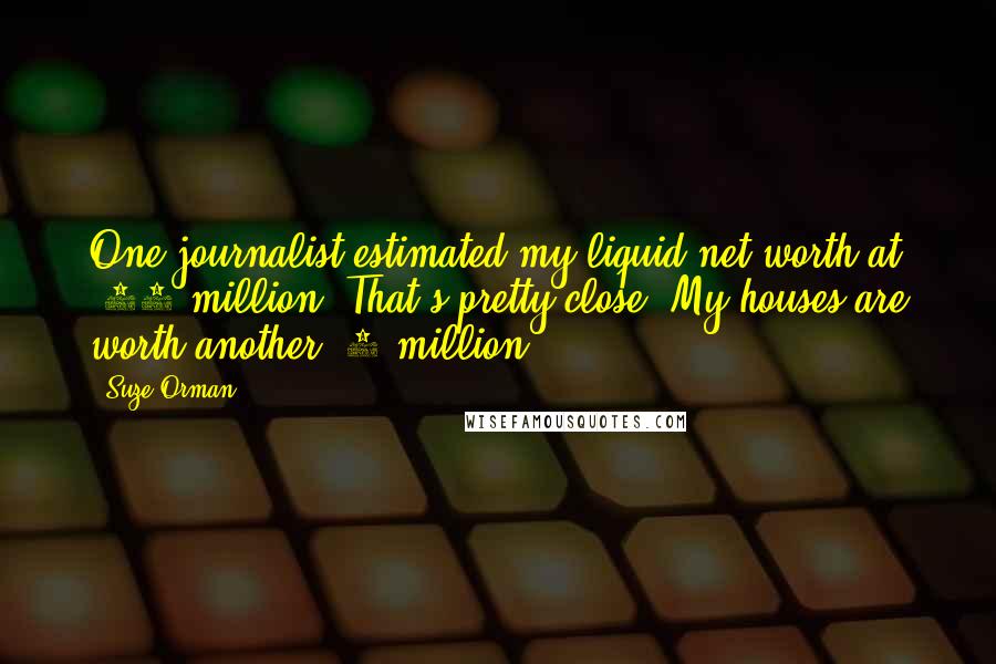 Suze Orman Quotes: One journalist estimated my liquid net worth at $25 million. That's pretty close. My houses are worth another $7 million.