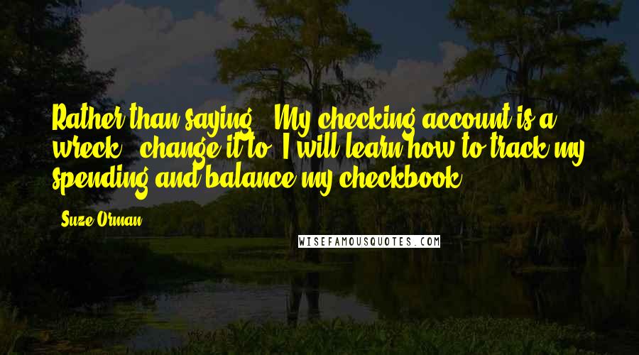 Suze Orman Quotes: Rather than saying, 'My checking account is a wreck,' change it to 'I will learn how to track my spending and balance my checkbook.'