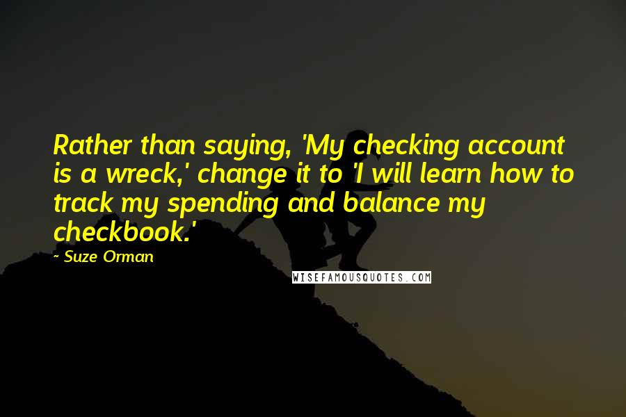 Suze Orman Quotes: Rather than saying, 'My checking account is a wreck,' change it to 'I will learn how to track my spending and balance my checkbook.'