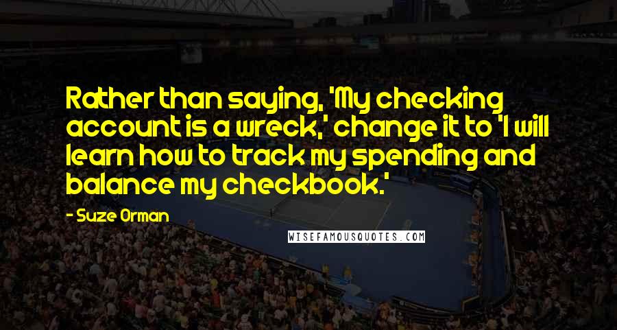Suze Orman Quotes: Rather than saying, 'My checking account is a wreck,' change it to 'I will learn how to track my spending and balance my checkbook.'