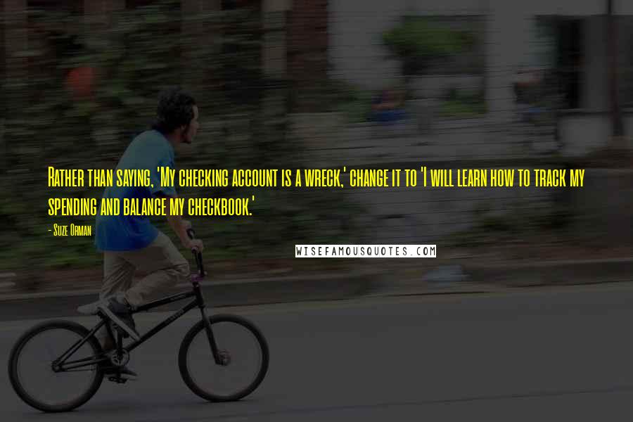 Suze Orman Quotes: Rather than saying, 'My checking account is a wreck,' change it to 'I will learn how to track my spending and balance my checkbook.'