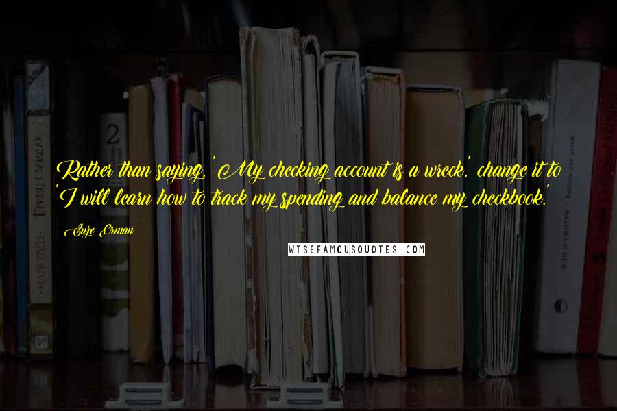 Suze Orman Quotes: Rather than saying, 'My checking account is a wreck,' change it to 'I will learn how to track my spending and balance my checkbook.'