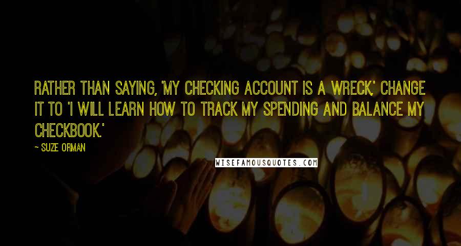 Suze Orman Quotes: Rather than saying, 'My checking account is a wreck,' change it to 'I will learn how to track my spending and balance my checkbook.'