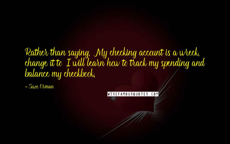 Suze Orman Quotes: Rather than saying, 'My checking account is a wreck,' change it to 'I will learn how to track my spending and balance my checkbook.'