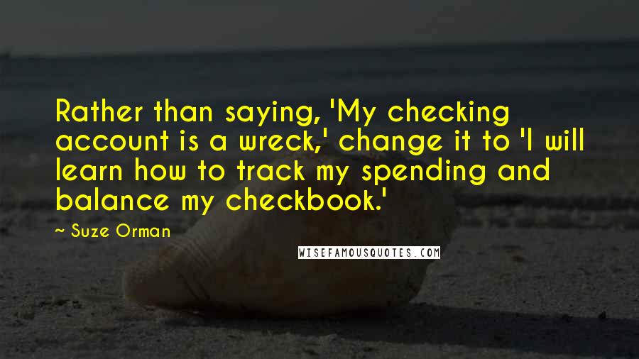 Suze Orman Quotes: Rather than saying, 'My checking account is a wreck,' change it to 'I will learn how to track my spending and balance my checkbook.'